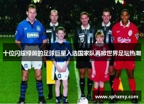 十位闪耀绿茵的足球巨星入选国家队再掀世界足坛热潮