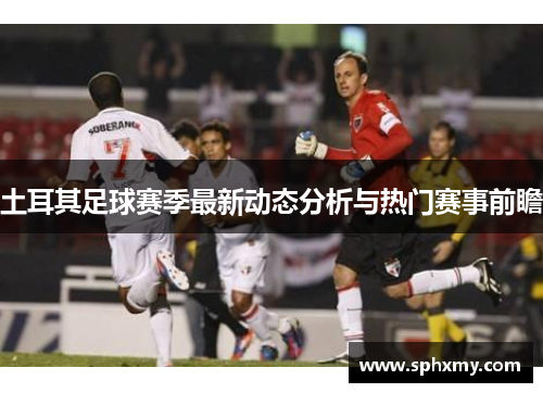 土耳其足球赛季最新动态分析与热门赛事前瞻 土耳其足球赛季最新动态分析与热门赛事前瞻