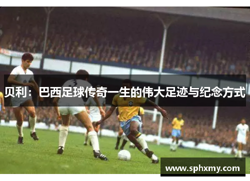 贝利：巴西足球传奇一生的伟大足迹与纪念方式