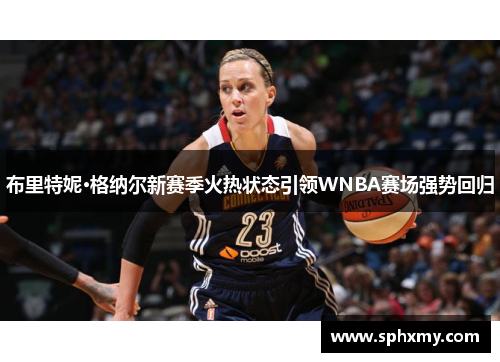 布里特妮·格纳尔新赛季火热状态引领WNBA赛场强势回归 布里特妮·格纳尔新赛季火热状态引领WNBA赛场强势回归