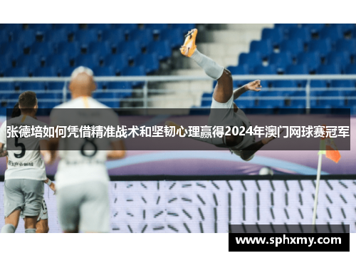 张德培如何凭借精准战术和坚韧心理赢得2024年澳门网球赛冠军