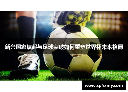 新兴国家崛起与足球突破如何重塑世界杯未来格局