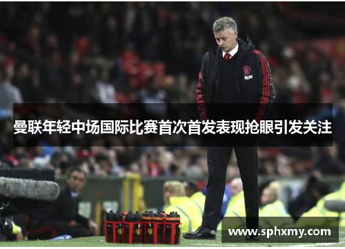 曼联年轻中场国际比赛首次首发表现抢眼引发关注
