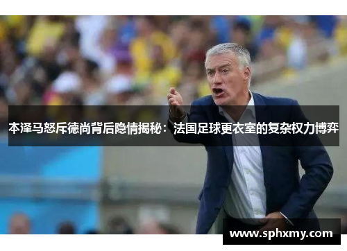 本泽马怒斥德尚背后隐情揭秘:法国足球更衣室的复杂权力博弈 本泽马怒斥德尚背后隐情揭秘:法国足球更衣室的复杂权力博弈