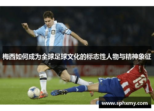 梅西如何成为全球足球文化的标志性人物与精神象征 梅西如何成为全球足球文化的标志性人物与精神象征