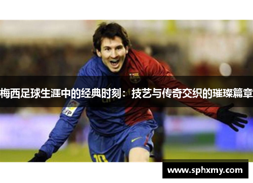 梅西足球生涯中的经典时刻:技艺与传奇交织的璀璨篇章 梅西足球生涯中的经典时刻:技艺与传奇交织的璀璨篇章